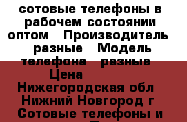 сотовые телефоны в рабочем состоянии,оптом › Производитель ­ разные › Модель телефона ­ разные › Цена ­ 1 000 - Нижегородская обл., Нижний Новгород г. Сотовые телефоны и связь » Продам телефон   . Нижегородская обл.